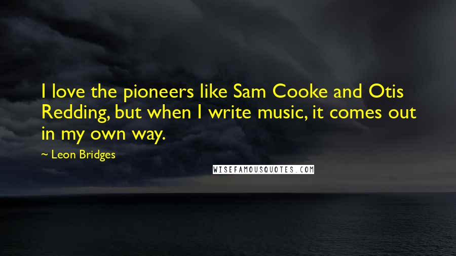 Leon Bridges Quotes: I love the pioneers like Sam Cooke and Otis Redding, but when I write music, it comes out in my own way.