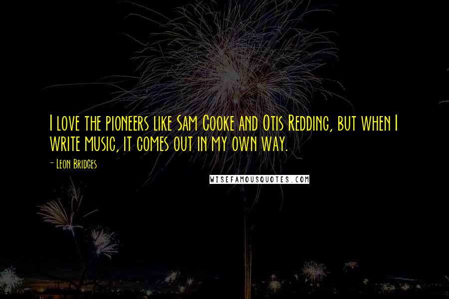Leon Bridges Quotes: I love the pioneers like Sam Cooke and Otis Redding, but when I write music, it comes out in my own way.