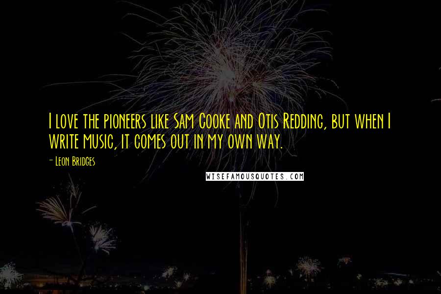 Leon Bridges Quotes: I love the pioneers like Sam Cooke and Otis Redding, but when I write music, it comes out in my own way.