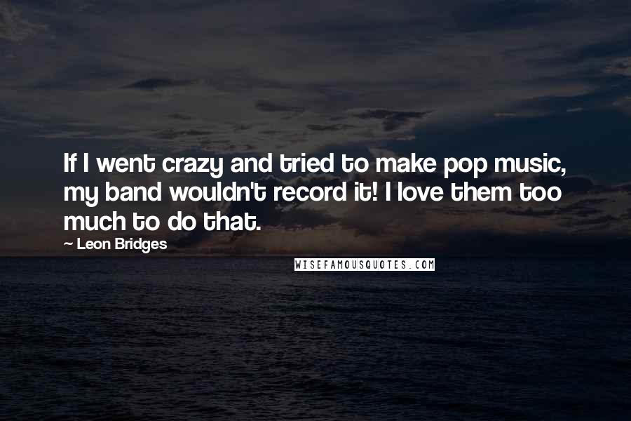 Leon Bridges Quotes: If I went crazy and tried to make pop music, my band wouldn't record it! I love them too much to do that.