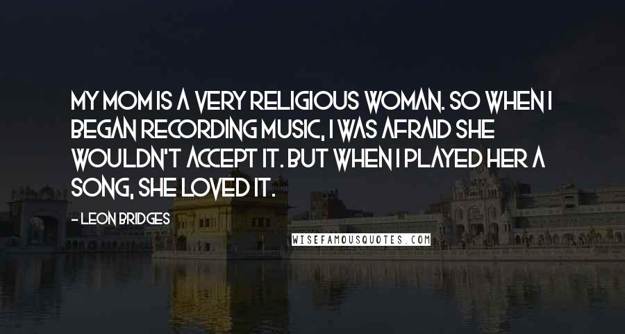 Leon Bridges Quotes: My mom is a very religious woman. So when I began recording music, I was afraid she wouldn't accept it. But when I played her a song, she loved it.
