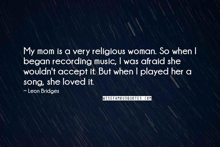 Leon Bridges Quotes: My mom is a very religious woman. So when I began recording music, I was afraid she wouldn't accept it. But when I played her a song, she loved it.