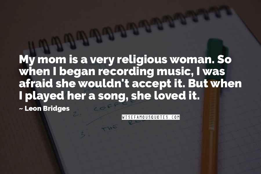 Leon Bridges Quotes: My mom is a very religious woman. So when I began recording music, I was afraid she wouldn't accept it. But when I played her a song, she loved it.