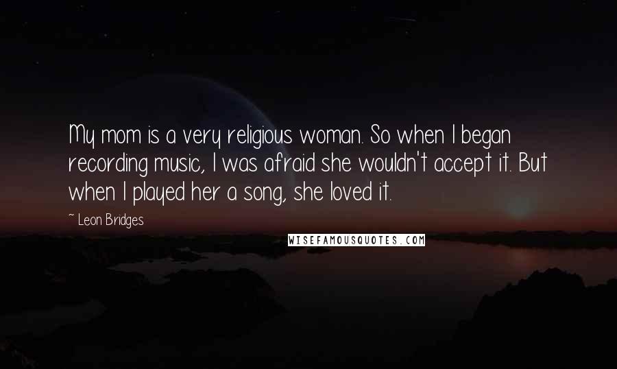 Leon Bridges Quotes: My mom is a very religious woman. So when I began recording music, I was afraid she wouldn't accept it. But when I played her a song, she loved it.