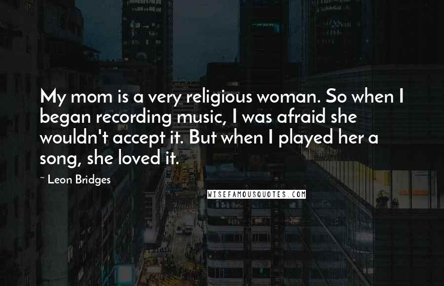 Leon Bridges Quotes: My mom is a very religious woman. So when I began recording music, I was afraid she wouldn't accept it. But when I played her a song, she loved it.