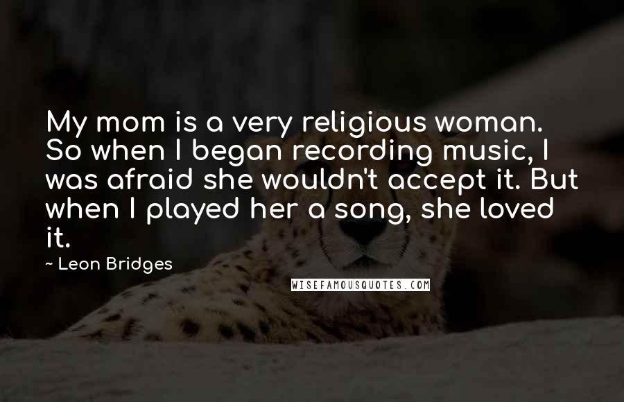 Leon Bridges Quotes: My mom is a very religious woman. So when I began recording music, I was afraid she wouldn't accept it. But when I played her a song, she loved it.