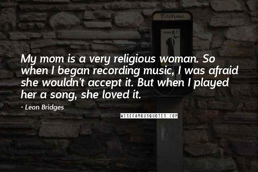 Leon Bridges Quotes: My mom is a very religious woman. So when I began recording music, I was afraid she wouldn't accept it. But when I played her a song, she loved it.