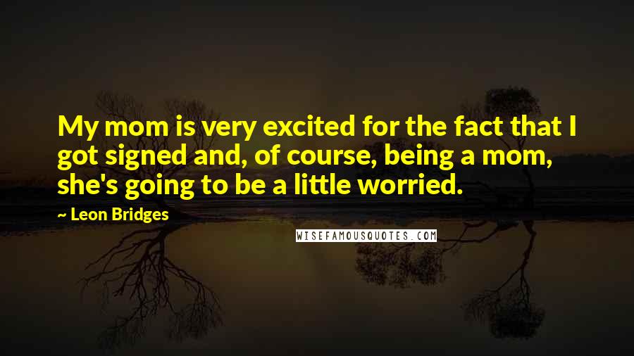 Leon Bridges Quotes: My mom is very excited for the fact that I got signed and, of course, being a mom, she's going to be a little worried.