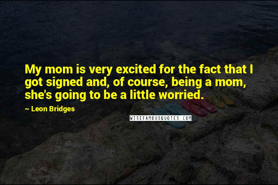 Leon Bridges Quotes: My mom is very excited for the fact that I got signed and, of course, being a mom, she's going to be a little worried.