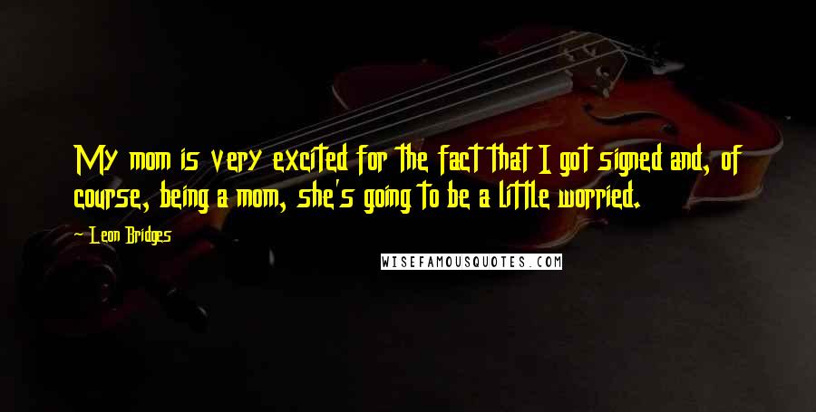 Leon Bridges Quotes: My mom is very excited for the fact that I got signed and, of course, being a mom, she's going to be a little worried.