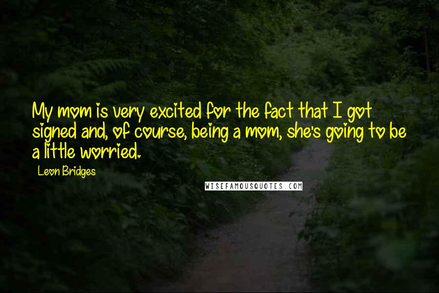 Leon Bridges Quotes: My mom is very excited for the fact that I got signed and, of course, being a mom, she's going to be a little worried.
