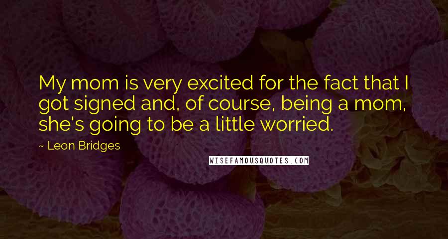 Leon Bridges Quotes: My mom is very excited for the fact that I got signed and, of course, being a mom, she's going to be a little worried.