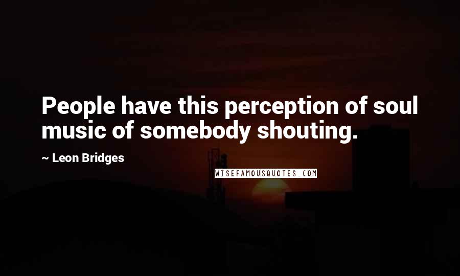 Leon Bridges Quotes: People have this perception of soul music of somebody shouting.