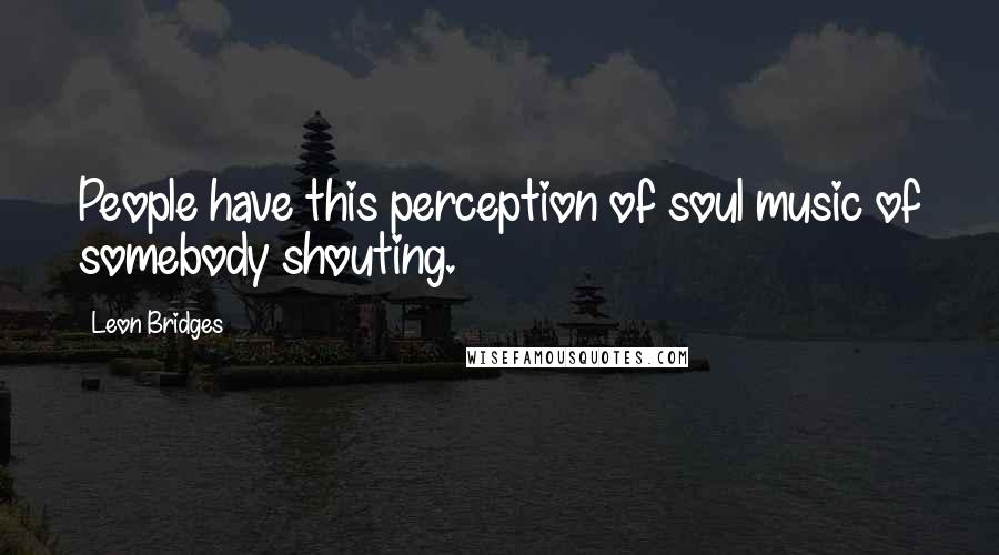 Leon Bridges Quotes: People have this perception of soul music of somebody shouting.