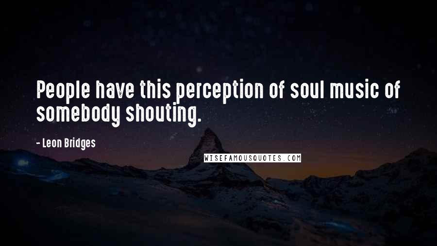 Leon Bridges Quotes: People have this perception of soul music of somebody shouting.