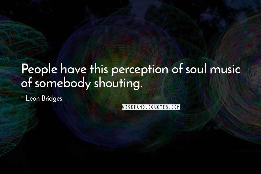 Leon Bridges Quotes: People have this perception of soul music of somebody shouting.