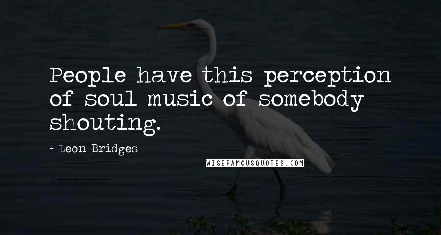 Leon Bridges Quotes: People have this perception of soul music of somebody shouting.