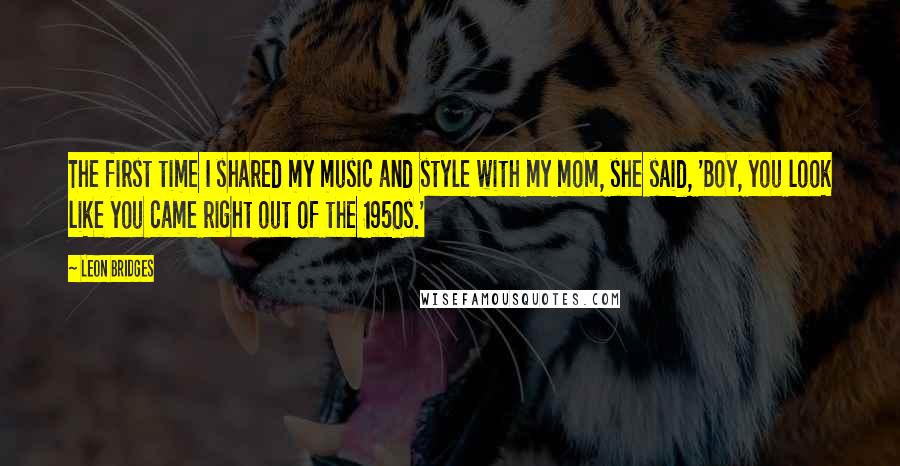 Leon Bridges Quotes: The first time I shared my music and style with my mom, she said, 'Boy, you look like you came right out of the 1950s.'