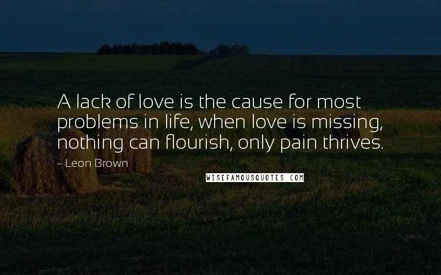 Leon Brown Quotes: A lack of love is the cause for most problems in life, when love is missing, nothing can flourish, only pain thrives.