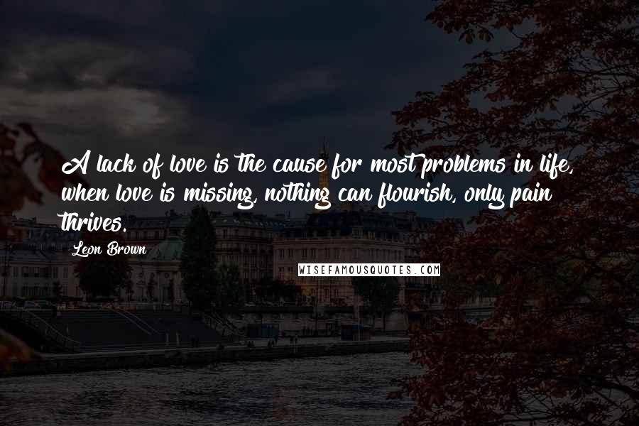 Leon Brown Quotes: A lack of love is the cause for most problems in life, when love is missing, nothing can flourish, only pain thrives.