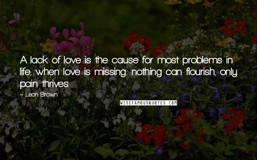 Leon Brown Quotes: A lack of love is the cause for most problems in life, when love is missing, nothing can flourish, only pain thrives.