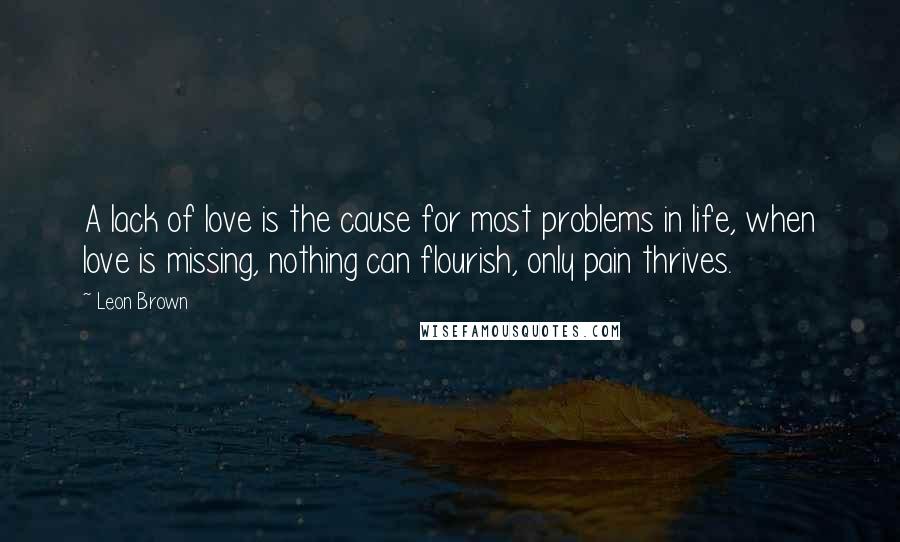 Leon Brown Quotes: A lack of love is the cause for most problems in life, when love is missing, nothing can flourish, only pain thrives.