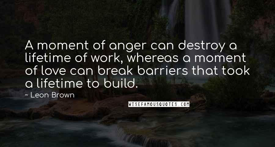 Leon Brown Quotes: A moment of anger can destroy a lifetime of work, whereas a moment of love can break barriers that took a lifetime to build.