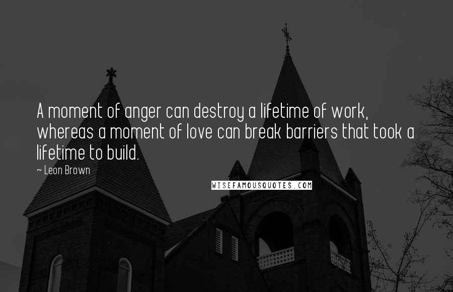 Leon Brown Quotes: A moment of anger can destroy a lifetime of work, whereas a moment of love can break barriers that took a lifetime to build.