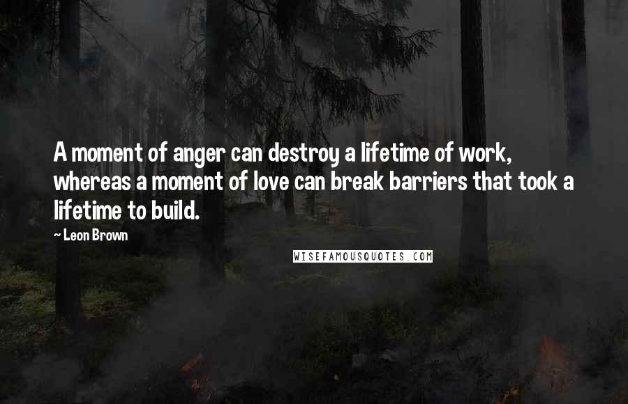 Leon Brown Quotes: A moment of anger can destroy a lifetime of work, whereas a moment of love can break barriers that took a lifetime to build.