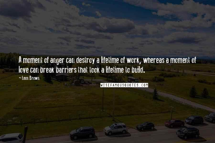 Leon Brown Quotes: A moment of anger can destroy a lifetime of work, whereas a moment of love can break barriers that took a lifetime to build.