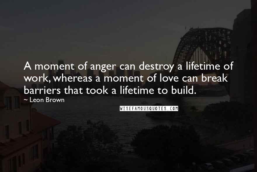 Leon Brown Quotes: A moment of anger can destroy a lifetime of work, whereas a moment of love can break barriers that took a lifetime to build.