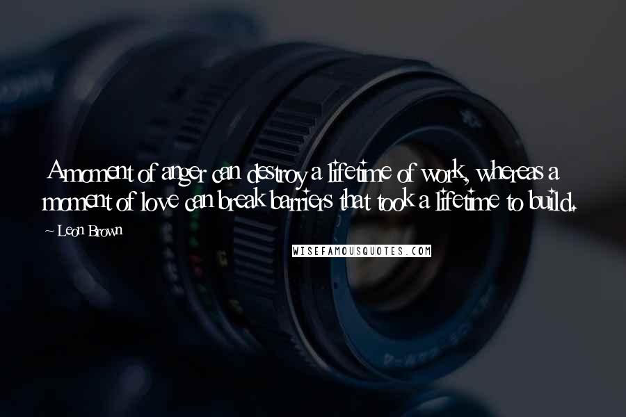 Leon Brown Quotes: A moment of anger can destroy a lifetime of work, whereas a moment of love can break barriers that took a lifetime to build.