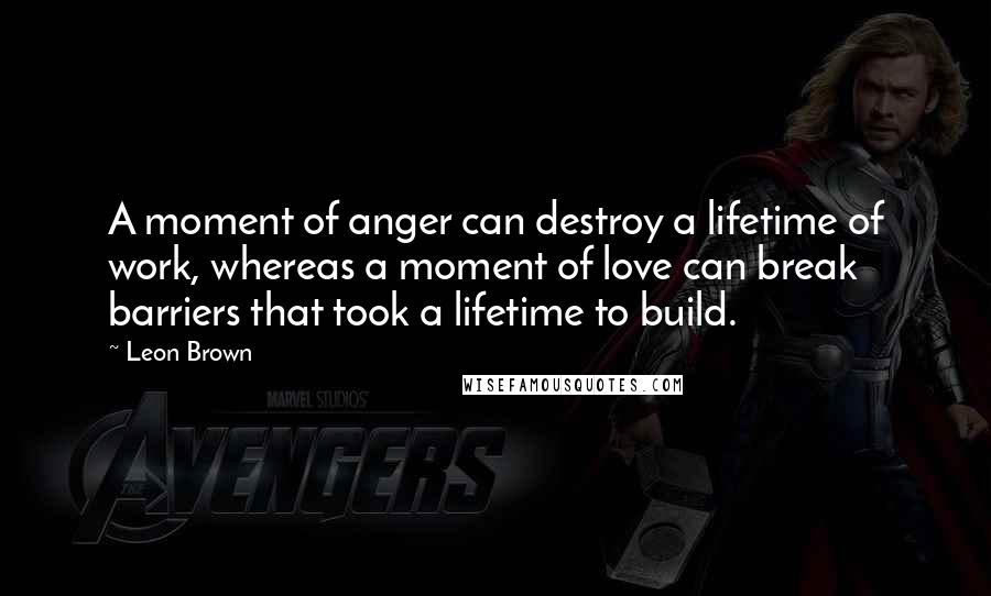 Leon Brown Quotes: A moment of anger can destroy a lifetime of work, whereas a moment of love can break barriers that took a lifetime to build.