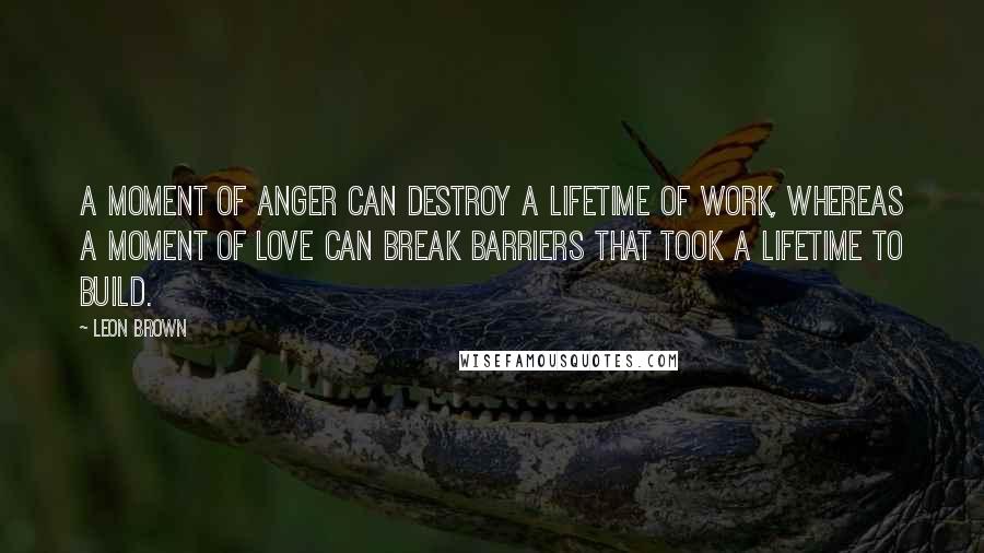 Leon Brown Quotes: A moment of anger can destroy a lifetime of work, whereas a moment of love can break barriers that took a lifetime to build.