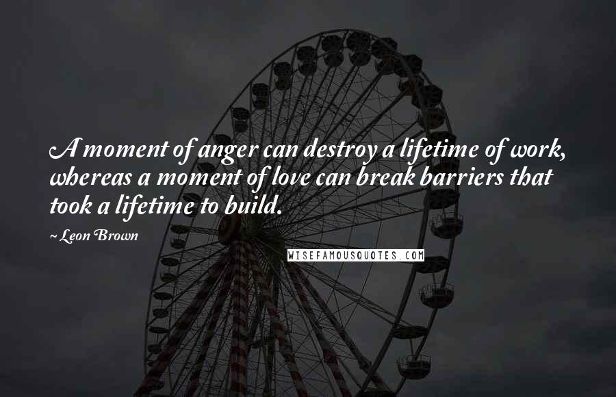 Leon Brown Quotes: A moment of anger can destroy a lifetime of work, whereas a moment of love can break barriers that took a lifetime to build.