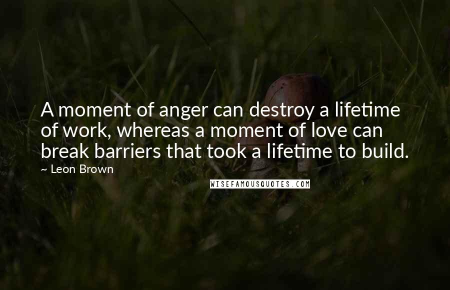 Leon Brown Quotes: A moment of anger can destroy a lifetime of work, whereas a moment of love can break barriers that took a lifetime to build.