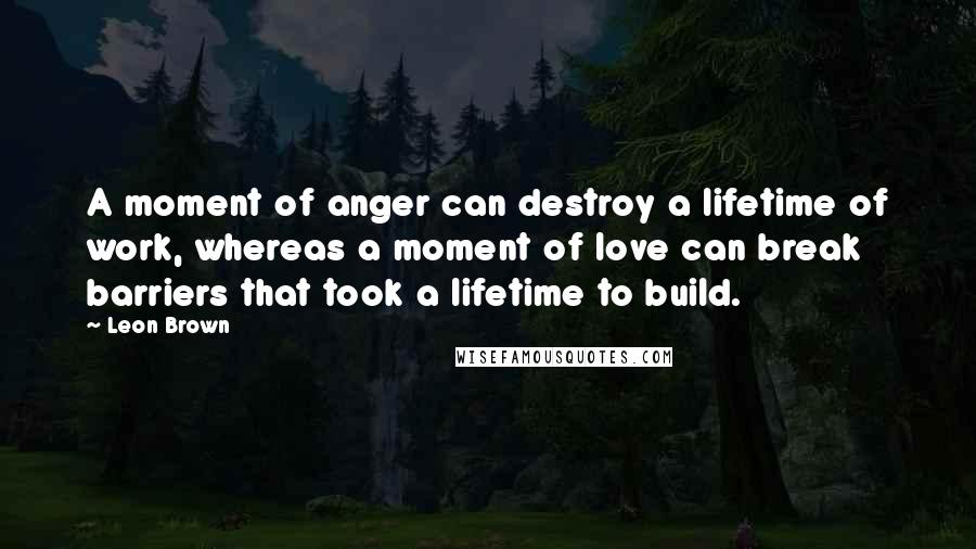 Leon Brown Quotes: A moment of anger can destroy a lifetime of work, whereas a moment of love can break barriers that took a lifetime to build.