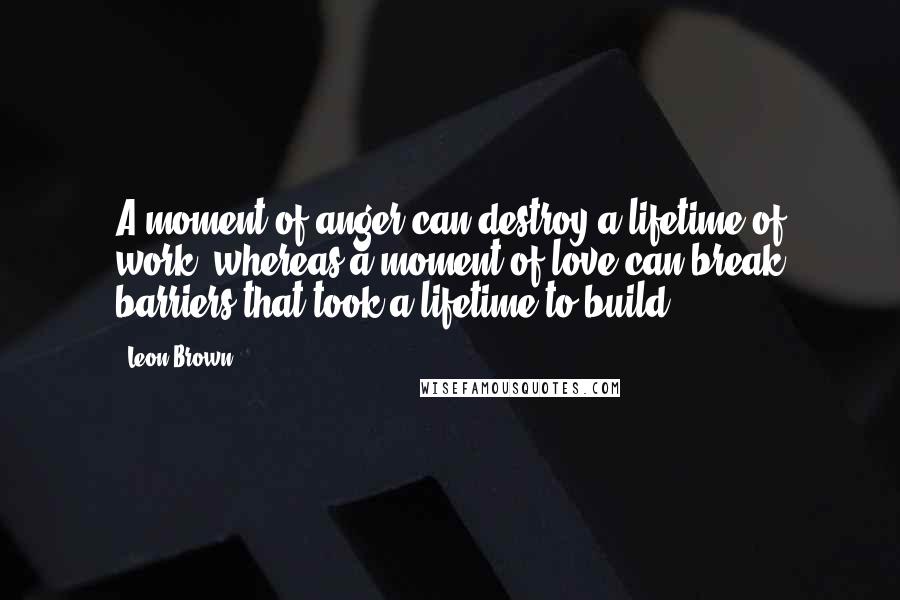 Leon Brown Quotes: A moment of anger can destroy a lifetime of work, whereas a moment of love can break barriers that took a lifetime to build.