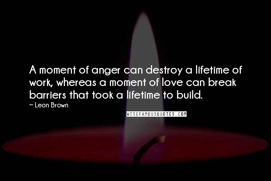 Leon Brown Quotes: A moment of anger can destroy a lifetime of work, whereas a moment of love can break barriers that took a lifetime to build.