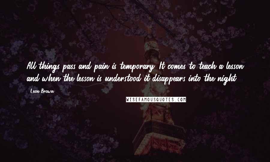 Leon Brown Quotes: All things pass and pain is temporary. It comes to teach a lesson and when the lesson is understood it disappears into the night.