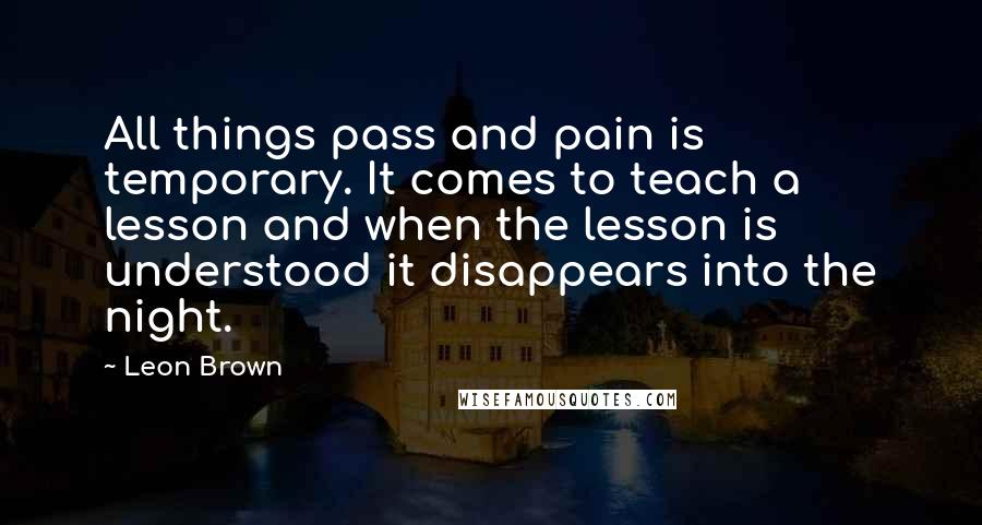 Leon Brown Quotes: All things pass and pain is temporary. It comes to teach a lesson and when the lesson is understood it disappears into the night.