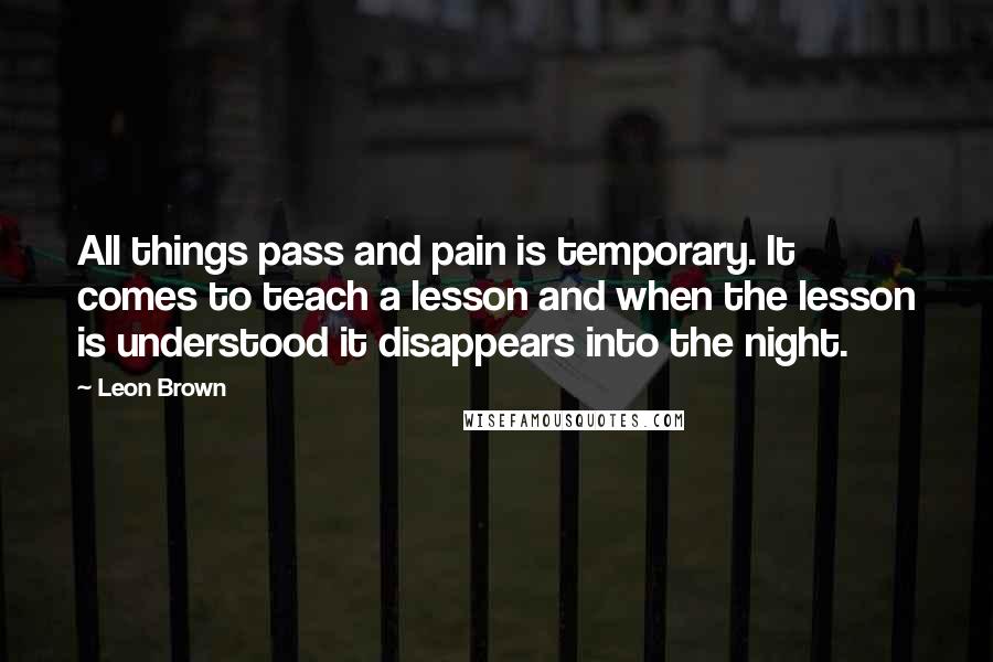 Leon Brown Quotes: All things pass and pain is temporary. It comes to teach a lesson and when the lesson is understood it disappears into the night.