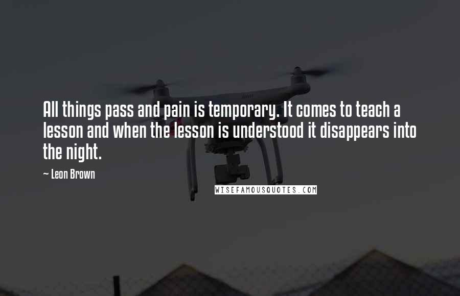 Leon Brown Quotes: All things pass and pain is temporary. It comes to teach a lesson and when the lesson is understood it disappears into the night.