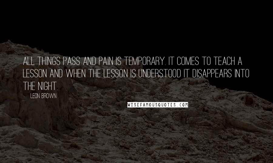 Leon Brown Quotes: All things pass and pain is temporary. It comes to teach a lesson and when the lesson is understood it disappears into the night.