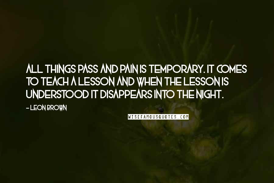 Leon Brown Quotes: All things pass and pain is temporary. It comes to teach a lesson and when the lesson is understood it disappears into the night.