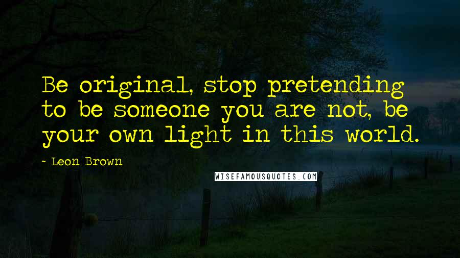 Leon Brown Quotes: Be original, stop pretending to be someone you are not, be your own light in this world.