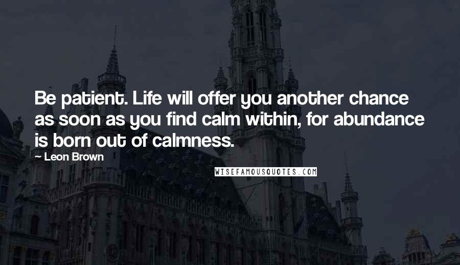 Leon Brown Quotes: Be patient. Life will offer you another chance as soon as you find calm within, for abundance is born out of calmness.