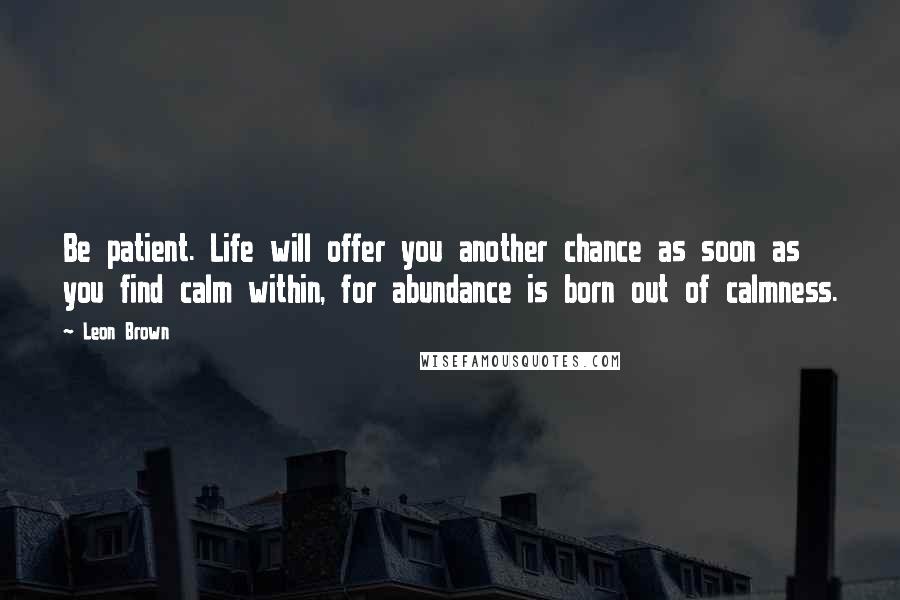 Leon Brown Quotes: Be patient. Life will offer you another chance as soon as you find calm within, for abundance is born out of calmness.