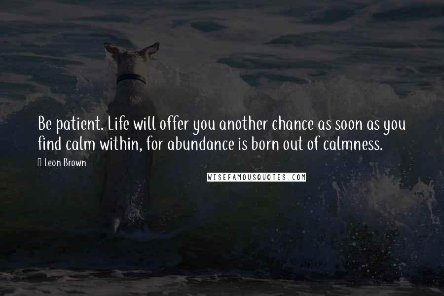 Leon Brown Quotes: Be patient. Life will offer you another chance as soon as you find calm within, for abundance is born out of calmness.