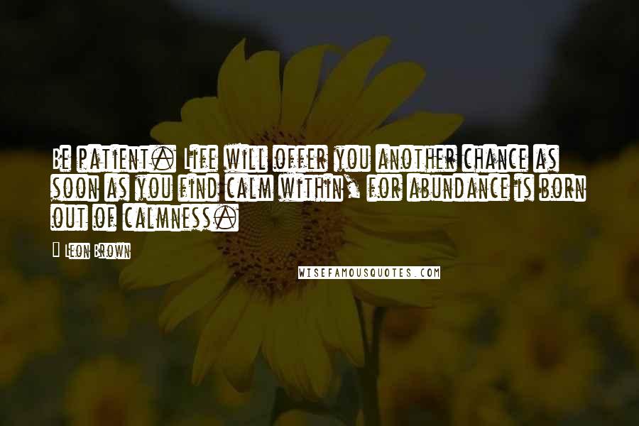Leon Brown Quotes: Be patient. Life will offer you another chance as soon as you find calm within, for abundance is born out of calmness.
